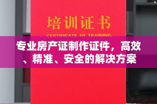 南化专业房产证制作证件，高效、精准、安全的解决方案
